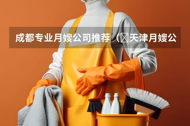 成都专业月嫂公司推荐（​天津月嫂公司：月嫂做不好月子餐，不要总拿月子餐本来就难吃当借口）