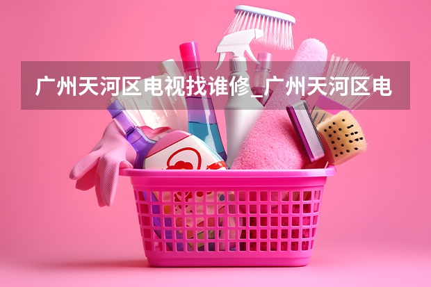 广州天河区电视找谁修_广州天河区电视维修电话