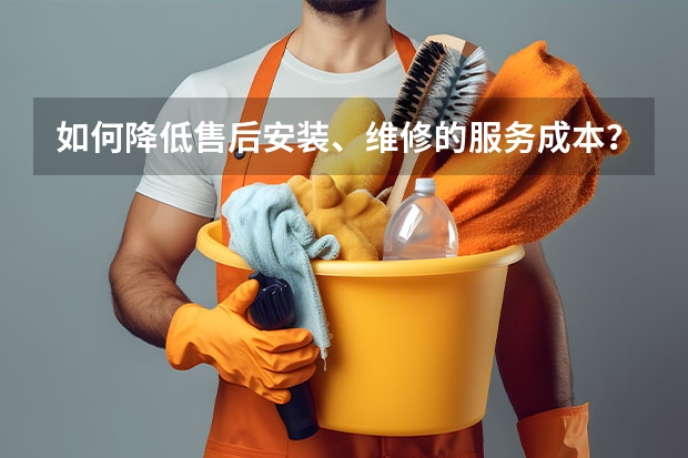 如何降低售后安装、维修的服务成本？