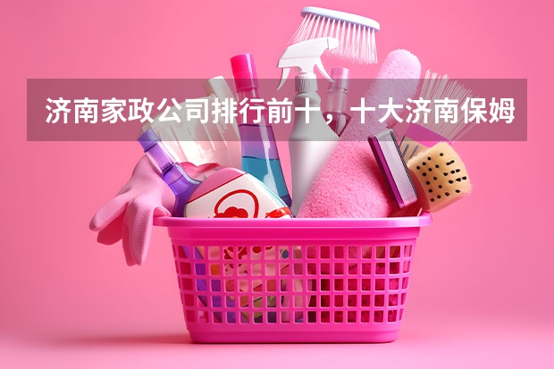 济南家政公司排行前十，十大济南保姆-月嫂公司排行，济南市家政公司哪家好（济南三诺家政月嫂怎样）